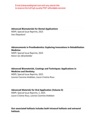 Advanced Biomaterials for Dental Applications
MDPI, Special Issue Reprints, 2025
Ines Despotović
Advancements in Prosthodontics: Exploring Innovations in Rehabilitation
Medicine
MDPI, Special Issue Reprints, 2025
Kelvin Ian Afrashtehfar
Advanced Biomaterials, Coatings and Techniques: Applications in
Medicine and Dentistry
MDPI, Special Issue Reprints, 2025
Lavinia Cosmina Ardelean, Laura-Cristina Rusu
Advanced Materials for Oral Application (Volume II)
MDPI, Special Issue Reprints, 2, 2025
Laura-Cristina Rusu, Lavinia Cosmina Ardelean
Gut-associated halitosis includes both intraoral halitosis and extraoral
halitosis
 