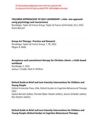 TAILORED APPROACHES TO SELF-LEADERSHIP : a bite -size approach
using psychology and neuroscience
Routledge, Taylor & Francis Group, Taylor & Francis (Unlimited), [S.l.], 2022
Grant Bosnick
Group Art Therapy : Practice and Research
Routledge, Taylor & Francis Group, 1, PS, 2022
Megan A. Robb
Acceptance and commitment therapy for Christian clients : a faith-based
workbook
Routledge, 2, 2022
Joshua J. Knabb, Mark R. McMinn
Oxford Guide to Brief and Low Intensity Interventions for Children and
Young People
Oxford University Press, USA, Oxford Guides to Cognitive Behavioural Therapy,
2022
Sophie Bennett (editor), Pamela Myles-Hooton (editor), Jessica Schleider (editor),
Roz Shafran (editor)
Oxford Guide to Brief and Low Intensity Interventions for Children and
Young People (Oxford Guides to Cognitive Behavioural Therapy)
 