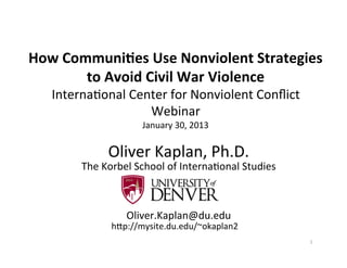 How$Communi*es$Use$Nonviolent$Strategies$$
                   !
       to$Avoid$Civil$War$Violence$
                   !
   Interna9onal!Center!for!Nonviolent!Conﬂict!!
                      !
                   Webinar!
                    January!30,!2013!

             Oliver!Kaplan,!Ph.D.!
        The!Korbel!School!of!Interna9onal!Studies!
                             !
                             !
                             !
                 Oliver.Kaplan@du.edu!
              h>p://mysite.du.edu/~okaplan2!!
                             !
                           !                         1!
 