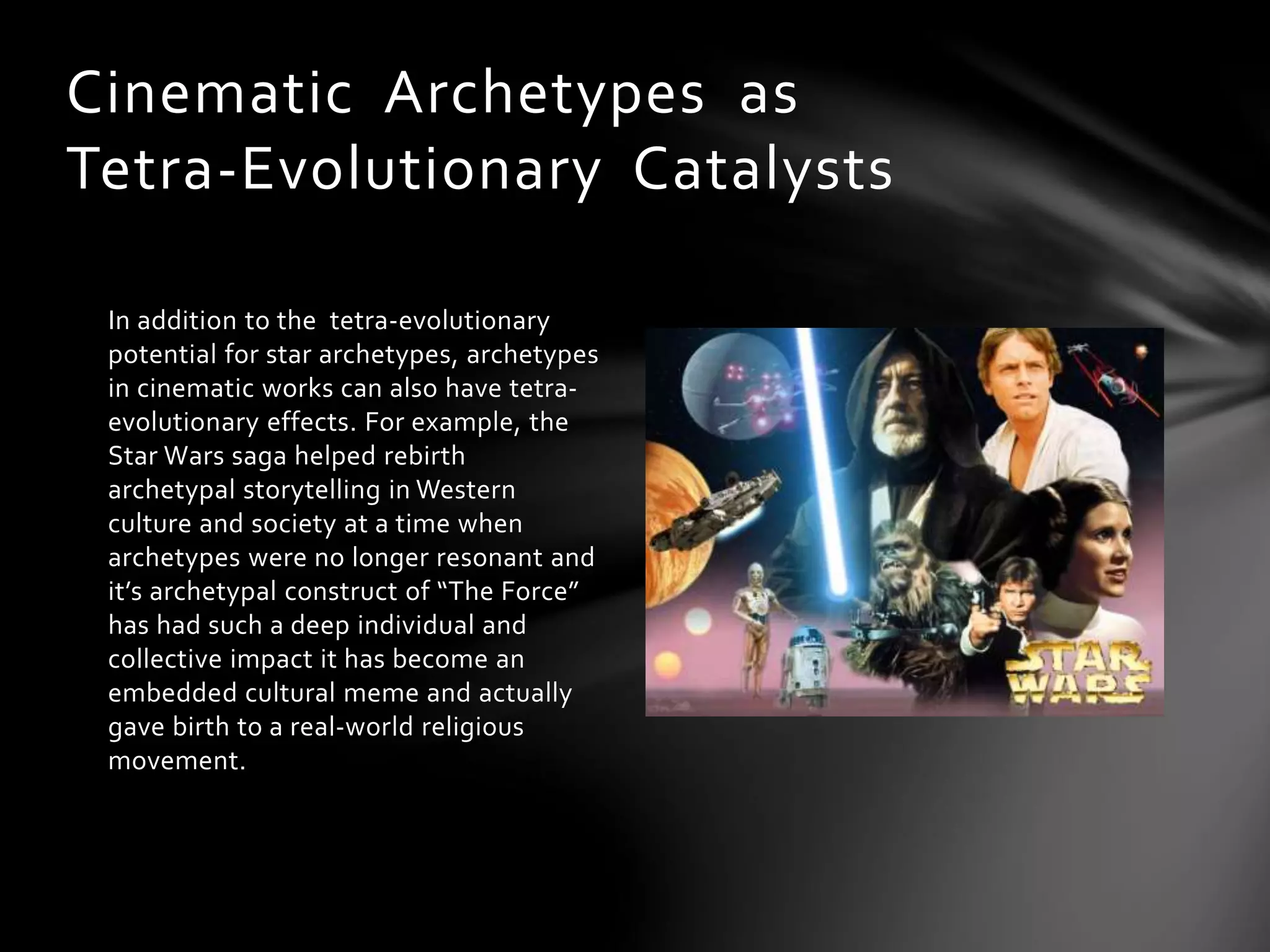 In addition to the tetra-evolutionary
potential for star archetypes, archetypes
in cinematic works can also have tetra-
evolutionary effects. For example, the
Star Wars saga helped rebirth
archetypal storytelling in Western
culture and society at a time when
archetypes were no longer resonant and
it’s archetypal construct of “The Force”
has had such a deep individual and
collective impact it has become an
embedded cultural meme and actually
gave birth to a real-world religious
movement.
Cinematic Archetypes as
Tetra-Evolutionary Catalysts
 