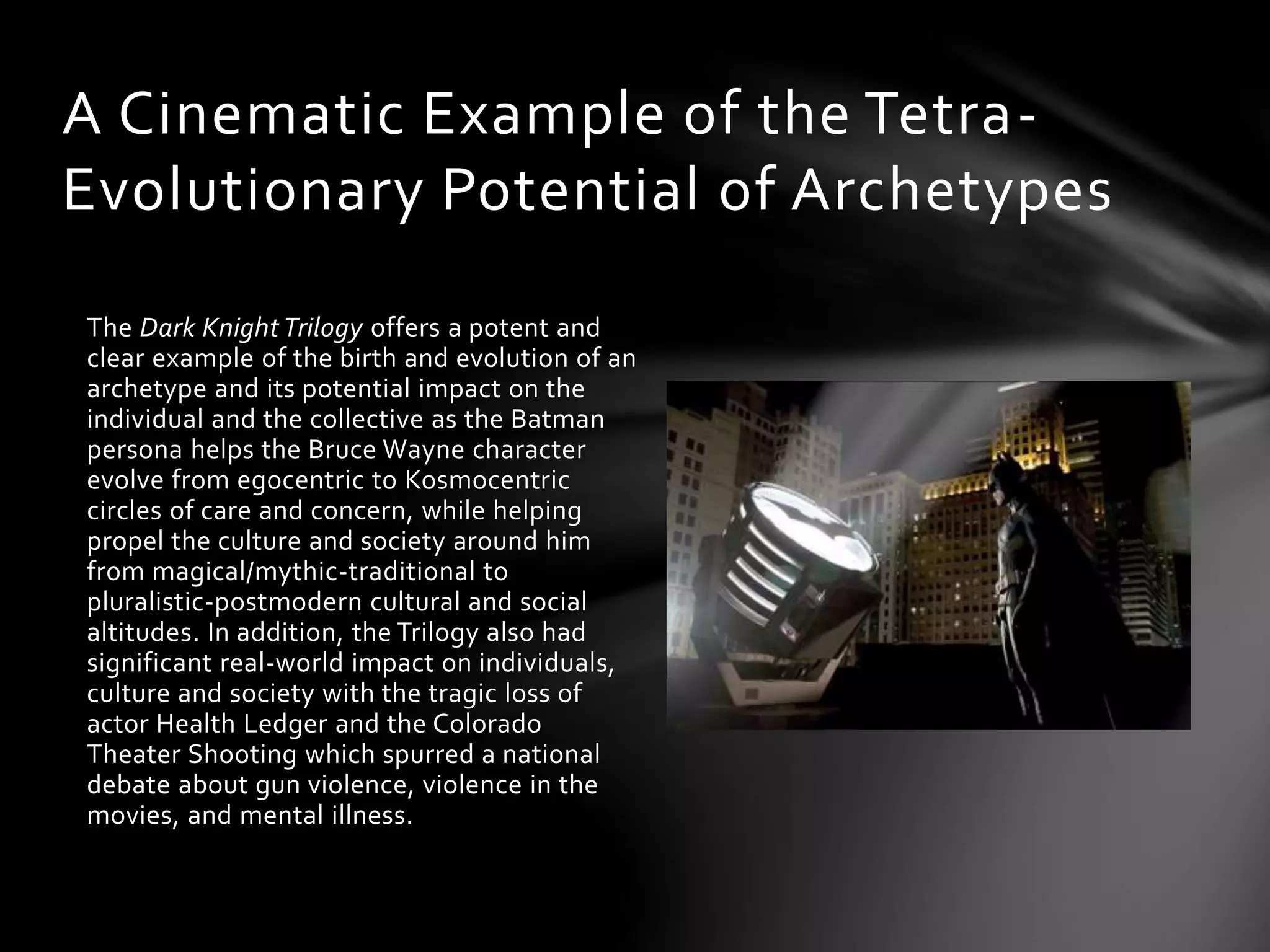 The Dark Knight Trilogy offers a potent and
clear example of the birth and evolution of an
archetype and its potential impact on the
individual and the collective as the Batman
persona helps the Bruce Wayne character
evolve from egocentric to Kosmocentric
circles of care and concern, while helping
propel the culture and society around him
from magical/mythic-traditional to
pluralistic-postmodern cultural and social
altitudes. In addition, the Trilogy also had
significant real-world impact on individuals,
culture and society with the tragic loss of
actor Health Ledger and the Colorado
Theater Shooting which spurred a national
debate about gun violence, violence in the
movies, and mental illness.
A Cinematic Example of the Tetra-
Evolutionary Potential of Archetypes
 