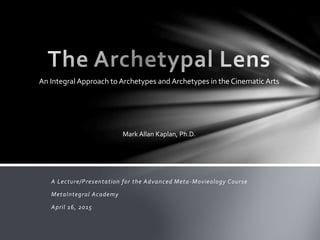 A Lecture/Presentation for the Advanced Meta-Movieology Course
MetaIntegral Academy
April 16, 2015
Mark Allan Kaplan, Ph.D.
An Integral Approach to Archetypes and Archetypes in the Cinematic Arts
 