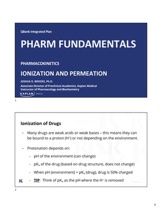 1
QBank Integrated Plan
PHARM FUNDAMENTALS
PHARMACOKINETICS
IONIZATION AND PERMEATION
JOSHUA D. BROOKS, Ph.D.
Associate Director of Preclinical Academics, Kaplan Medical
Instructor of Pharmacology and Biochemistry
1
Ionization of Drugs
• Many drugs are weak acids or weak bases – this means they can
be bound to a proton (H+) or not depending on the environment.
• Protonation depends on:
• pH of the environment (can change)
• pKa of the drug (based on drug structure, does not change)
• When pH (environment) = pKa (drug), drug is 50% charged
• TIP: Think of pKa as the pH where the H+ is removed
2
 