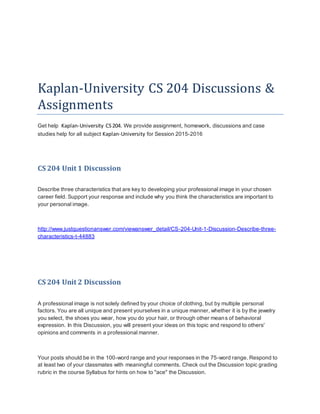 Kaplan-University CS 204 Discussions &
Assignments
Get help Kaplan-University CS204. We provide assignment, homework, discussions and case
studies help for all subject Kaplan-University for Session 2015-2016
CS 204 Unit 1 Discussion
Describe three characteristics that are key to developing your professional image in your chosen
career field. Support your response and include why you think the characteristics are important to
your personal image.
http://www.justquestionanswer.com/viewanswer_detail/CS-204-Unit-1-Discussion-Describe-three-
characteristics-t-44883
CS 204 Unit 2 Discussion
A professional image is not solely defined by your choice of clothing, but by multiple personal
factors. You are all unique and present yourselves in a unique manner, whether it is by the jewelry
you select, the shoes you wear, how you do your hair, or through other means of behavioral
expression. In this Discussion, you will present your ideas on this topic and respond to others'
opinions and comments in a professional manner.
Your posts should be in the 100-word range and your responses in the 75-word range. Respond to
at least two of your classmates with meaningful comments. Check out the Discussion topic grading
rubric in the course Syllabus for hints on how to "ace" the Discussion.
 