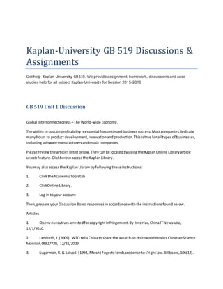 Kaplan-University GB 519 Discussions &
Assignments
Get help Kaplan-University GB519. We provide assignment, homework, discussions and case
studies help for all subject Kaplan-University for Session 2015-2016
GB 519 Unit 1 Discussion
Global Interconnectedness –The World-wide Economy.
The abilitytosustainprofitabilityisessential forcontinuedbusinesssuccess.Mostcompaniesdedicate
manyhours to productdevelopment,innovationandproduction.Thisistrue forall typesof businesses,
includingsoftwaremanufacturersandmusiccompanies.
Please reviewthe articleslistedbelow.Theycanbe locatedbyusingthe KaplanOnline Libraryarticle
searchfeature.Clickheretoaccessthe KaplanLibrary.
You may alsoaccessthe KaplanLibraryby followingtheseinstructions:
1. ClicktheAcademicToolstab
2. ClickOnline Library.
3. Log in toyour account
Then,prepare yourDiscussionBoardresponsesinaccordance withthe instructionsfoundbelow.
Articles
1. Openvexecutivesarrestedforcopyrightinfringement.By:Interfax,ChinaITNewswire,
12/1/2010.
2. Landreth,J.(2009). WTO tellsChinatoshare the wealthonHollywoodmovies.ChristianScience
Monitor,08827729, 12/21/2009
3. Sugarman,R. & SalvoJ. (1994, March) Fogertylendscredence toc'rightlaw.Billboard,106(12).
 
