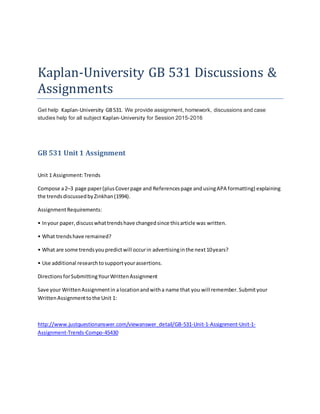 Kaplan-University GB 531 Discussions &
Assignments
Get help Kaplan-University GB531. We provide assignment, homework, discussions and case
studies help for all subject Kaplan-University for Session 2015-2016
GB 531 Unit 1 Assignment
Unit 1 Assignment:Trends
Compose a2–3 page paper(plusCoverpage and Referencespage andusingAPA formatting) explaining
the trendsdiscussedbyZinkhan(1994).
AssignmentRequirements:
• Inyour paper,discusswhattrendshave changedsince thisarticle was written.
• What trendshave remained?
• What are some trendsyoupredictwill occurin advertisinginthe next10years?
• Use additional researchtosupportyourassertions.
DirectionsforSubmittingYourWrittenAssignment
Save your WrittenAssignmentin alocationandwitha name that you will remember.Submityour
WrittenAssignmenttothe Unit 1:
http://www.justquestionanswer.com/viewanswer_detail/GB-531-Unit-1-Assignment-Unit-1-
Assignment-Trends-Compo-45430
 