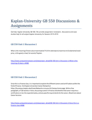 Kaplan-University GB 550 Discussions &
Assignments
Get help Kaplan-University GB 550. We provide assignment, homework, discussions and case
studies help for all subject Kaplan-University for Session 2015-2016
GB 550 Unit 1 Discussion1
What isthe meaningof share value maximization?If afirmattemptstomaximize itsfundamental stock
price,isthisgood,or bad, forsociety?Explain.
http://www.justquestionanswer.com/viewanswer_detail/GB-550-Unit-1-Discussion-1-What-is-the-
meaning-of-share-v-44385
GB 550 Unit 1 Discussion2
Since thisisa finance class,itis importanttoexplore the differentcareersandcertificationswithinthe
fieldof finance.VisitKaplanUniversity'sCareerNetworkat
https://kucampus.kaplan.edu/CareerNetworkorviayourKU Campushome page.Write a few
paragraphs,of 150 wordsor more,discussingacareerinfinance andwhetherthatcareerrequiresa
certificationornot,the expectedsalary,andanyspecificrequirementsforthe career.(Readmore about
CareerServices
http://www.justquestionanswer.com/viewanswer_detail/GB-550-Unit-1-Discussion-2-Since-this-is-a-
finance-class-44386
 