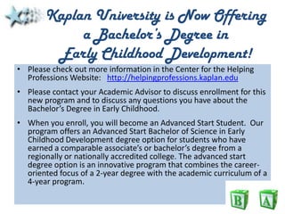 Kaplan University is Now Offering a Bachelor’s Degree in Early Childhood Development! Please check out more information in the Center for the Helping Professions Website:   http://helpingprofessions.kaplan.edu Please contact your Academic Advisor to discuss enrollment for this new program and to discuss any questions you have about the Bachelor’s Degree in Early Childhood.  When you enroll, you will become an Advanced Start Student.  Our program offers an Advanced Start Bachelor of Science in Early Childhood Development degree option for students who have earned a comparable associate’s or bachelor’s degree from a regionally or nationally accredited college. The advanced start degree option is an innovative program that combines the career-oriented focus of a 2-year degree with the academic curriculum of a 4-year program.   