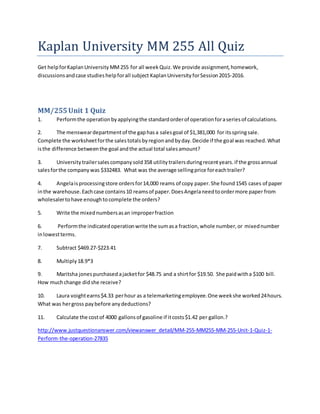 Kaplan University MM 255 All Quiz
Get helpforKaplanUniversityMM255 for all week Quiz.We provide assignment,homework,
discussionsandcase studieshelpforall subject KaplanUniversity forSession2015-2016.
MM/255Unit 1 Quiz
1. Performthe operationbyapplyingthe standardorderof operationforaseriesof calculations.
2. The mensweardepartmentof the gaphasa salesgoal of $1,381,000 for itsspringsale.
Complete the worksheetforthe salestotalsbyregionandbyday.Decide if the goal was reached.What
isthe difference betweenthe goal andthe actual total salesamount?
3. Universitytrailersalescompanysold358 utilitytrailersduringrecentyears.if the grossannual
salesforthe companywas $332483. What was the average sellingprice foreachtrailer?
4. Angelaisprocessingstore ordersfor14,000 reams of copy paper.She found1545 cases of paper
inthe warehouse.Eachcase contains10 reamsof paper.DoesAngelaneedtoordermore paper from
wholesalertohave enoughtocomplete the orders?
5. Write the mixednumbersasan improperfraction
6. Performthe indicatedoperationwrite the sumasa fraction,whole number,or mixednumber
inlowestterms.
7. Subtract $469.27-$223.41
8. Multiply18.9*3
9. Maritsha jonespurchased ajacketfor $48.75 and a shirtfor $19.50. She paidwitha $100 bill.
How muchchange didshe receive?
10. Laura voightearns$4.33 perhour as a telemarketingemployee.One weekshe worked24hours.
What was hergross paybefore anydeductions?
11. Calculate the costof 4000 gallonsof gasoline if itcosts$1.42 per gallon.?
http://www.justquestionanswer.com/viewanswer_detail/MM-255-MM255-MM-255-Unit-1-Quiz-1-
Perform-the-operation-27835
 