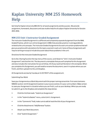 Kaplan University MM 255 Homework
Help
Get helpforKaplanUniversityMM255 for all weekassignmentsanddiscussions.We provide
assignment,homework,discussionsandcase studieshelpforall subject KaplanUniversity forSession
2015-2016.
MM 255 Unit 1 Instructor GradedAssignment
The Instructor GradedAssignmentisadifferentandcompletelyseparateAssignmentfromthe MML
GradedPractice,whichisan online AssignmentinMML that providespractice insolvingproblems
relatedtothe unitconcepts.The InstructorGraded Assignmentsforeachunitcontainproblemsthatwill
give youpractice withcalculationsforthe topicscoveredineachunit.Some of these Assignmentswill
require writinganessaytoinclude discussionaboutthose problemsinthe unit
Directionsforthe InstructorGradedAssignment
Go to Doc Sharingfoundonthe top menuof the course,scroll downto “Unit 1 InstructorGraded
Assignment”andclickthe link.The documentisatemplate thatyouwill completeforthisAssignment
and alsoincludesthe instructionsforyoutofollow.All of yourworkwill be done inthistemplate.When
youcomplete thisAssignment,youwill needtorename the document,save itinaplace where youcan
findit,and thenuploaditto the unitDropbox.
All Assignmentsare due byTuesdayat 11:59 PMET of the assignedunit.
SubmittingYourWork
Save your Assignmentasa Word documentwiththe propernamingconvention:firstname lastname-
MM255-section-UnitX Assignment(sectionisyourcourse section;Xisyour unitnumber).Make certain
to save your Assignmentinalocationwhere youcanfindit,such as your desktop.Whenyouare ready
to submitit,go to the Dropbox andcomplete the stepsbelow:
• Clickthe linkthatreads:"Submitan Assignment.”
• In the "SubmittoBasket"menu,selectUnit1: Assignment.
• In the "Comments"field,make sure toaddat leastthe title of yourAssignment.
• Clickthe Attachments"Add/Remove"button.
• Attach yourWord document.
• Click“SubmitAssignment.”
 