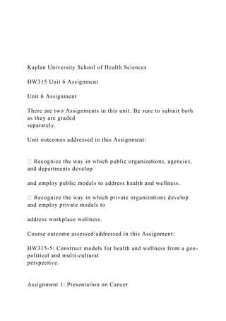 Kaplan University School of Health Sciences
HW315 Unit 6 Assignment
Unit 6 Assignment
There are two Assignments in this unit. Be sure to submit both
as they are graded
separately.
Unit outcomes addressed in this Assignment:
and departments develop
and employ public models to address health and wellness.
and employ private models to
address workplace wellness.
Course outcome assessed/addressed in this Assignment:
HW315-5: Construct models for health and wellness from a geo-
political and multi-cultural
perspective.
Assignment 1: Presentation on Cancer
 