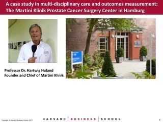 8Copyright © Harvard Business School, 2017
A case study in multi-disciplinary care and outcomes measurement:
The Martini Klinik Prostate Cancer Surgery Center in Hamburg
Professor Dr. Hartwig Huland
Founder and Chief of Martini Klinik
 