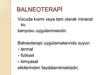 BALNEOTERAPİ
Vücuda kısmi veya tam olarak mineral
su
banyosu uygulanmasıdır.
Balneoterapi uygulamalarında suyun
 termal
 fiziksel
 kimyasal
etkilerinden faydalanılmaktadır.
 