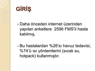 GİRİŞ
Daha önceden internet üzerinden
yapılan anketlere 2596 FMS’li hasta
katılmış,
Bu hastalardan %26’sı havuz tedavisi,
%74’ü ısı yöntemlerini (sıcak su,
hotpack) kullanmıştır.
 