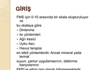 GİRİŞ
FMS için 0-10 arasında bir skala oluşturuluyor
ve
bu skalaya göre
 Dinlenme
 Isı yöntemleri
 Ağrı kesici
 Uyku ilacı
 Havuz terapisi
en etkili yöntemlerdir. Ancak mineral yada
termal
suyun, çamur uygulamasının, daldırma
banyolarının
 