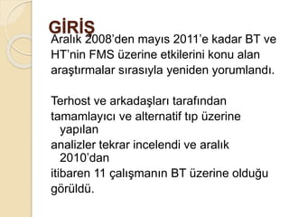 GİRİŞ
Aralık 2008’den mayıs 2011’e kadar BT ve
HT’nin FMS üzerine etkilerini konu alan
araştırmalar sırasıyla yeniden yorumlandı.
Terhost ve arkadaşları tarafından
tamamlayıcı ve alternatif tıp üzerine
yapılan
analizler tekrar incelendi ve aralık
2010’dan
itibaren 11 çalışmanın BT üzerine olduğu
görüldü.
 