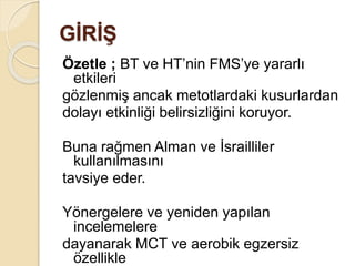 GİRİŞ
Özetle ; BT ve HT’nin FMS’ye yararlı
etkileri
gözlenmiş ancak metotlardaki kusurlardan
dolayı etkinliği belirsizliğini koruyor.
Buna rağmen Alman ve İsrailliler
kullanılmasını
tavsiye eder.
Yönergelere ve yeniden yapılan
incelemelere
dayanarak MCT ve aerobik egzersiz
özellikle
 