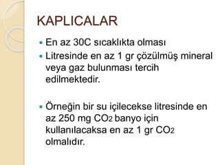 KAPLICALAR
 En az 30C sıcaklıkta olması
 Litresinde en az 1 gr çözülmüş mineral
veya gaz bulunması tercih
edilmektedir.
 Örneğin bir su içilecekse litresinde en
az 250 mg CO2 banyo için
kullanılacaksa en az 1 gr CO2
olmalıdır.
 