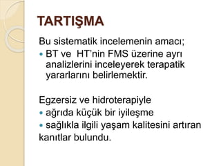 TARTIŞMA
Bu sistematik incelemenin amacı;
 BT ve HT’nin FMS üzerine ayrı
analizlerini inceleyerek terapatik
yararlarını belirlemektir.
Egzersiz ve hidroterapiyle
 ağrıda küçük bir iyileşme
 sağlıkla ilgili yaşam kalitesini artıran
kanıtlar bulundu.
 