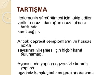 TARTIŞMA
İlerlemenin sürdürülmesi için takip edilen
veriler en azından ağrının azaltılması
hakkında
kanıt sağlar.
Ancak depresif semptomların ve hassas
nokta
sayısının iyileşmesi için hiçbir kanıt
bulunamadı.
Ayrıca suda yapılan egzersizle karada
yapılan
egzersiz karşılaştırılınca gruplar arasında
 