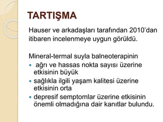 TARTIŞMA
Hauser ve arkadaşları tarafından 2010’dan
itibaren incelenmeye uygun görüldü.
Mineral-termal suyla balneoterapinin
 ağrı ve hassas nokta sayısı üzerine
etkisinin büyük
 sağlıkla ilgili yaşam kalitesi üzerine
etkisinin orta
 depresif semptomlar üzerine etkisinin
önemli olmadığına dair kanıtlar bulundu.
 