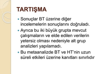 TARTIŞMA
 Sonuçlar BT üzerine diğer
incelemelerin sonuçlarını doğruladı.
 Ayrıca bu iki büyük grupta mevcut
çalışmaların ve elde edilen verilerin
yetersiz olması nedeniyle alt grup
analizleri yapılamadı.
 Bu metaanalizde BT ve HT’nin uzun
süreli etkileri üzerine kanıtları sınırlıdır
 