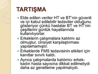TARTIŞMA
 Elde edilen veriler HT ve BT’nin güvenli
ve iyi kabul edilebilir tedaviler olduğunu
gösteriyor çünkü hastalar BT ve HT’nin
çeşitlerini günlük hayatlarında
kullanılıyorlar.
 Erkeklerin çalışmalara katılımı az
olmuştur, cinsiyet karşılaştırması
yapılamamıştır.
 Erkeklerde FMS tedavisinin etkileri için
kanıtlar sınırlı kaldı.
 Ayrıca çalışmalarda katılımcı erkek-
kadın hasta sayısına dikkat edilmeliydi
daha az genelleme yapılmalıydı.
 