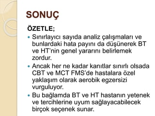SONUÇ
ÖZETLE;
 Sınırlayıcı sayıda analiz çalışmaları ve
bunlardaki hata payını da düşünerek BT
ve HT’nin genel yararını belirlemek
zordur.
 Ancak her ne kadar kanıtlar sınırlı olsada
CBT ve MCT FMS’de hastalara özel
yaklaşım olarak aerobik egzersizi
vurguluyor.
 Bu bağlamda BT ve HT hastanın yetenek
ve tercihlerine uyum sağlayacabilecek
birçok seçenek sunar.
 
