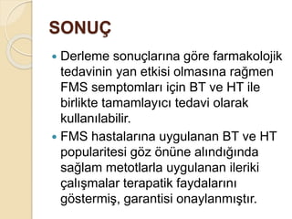 SONUÇ
 Derleme sonuçlarına göre farmakolojik
tedavinin yan etkisi olmasına rağmen
FMS semptomları için BT ve HT ile
birlikte tamamlayıcı tedavi olarak
kullanılabilir.
 FMS hastalarına uygulanan BT ve HT
popularitesi göz önüne alındığında
sağlam metotlarla uygulanan ileriki
çalışmalar terapatik faydalarını
göstermiş, garantisi onaylanmıştır.
 
