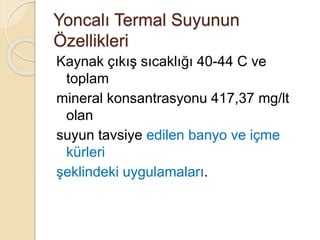 Yoncalı Termal Suyunun
Özellikleri
Kaynak çıkış sıcaklığı 40-44 C ve
toplam
mineral konsantrasyonu 417,37 mg/lt
olan
suyun tavsiye edilen banyo ve içme
kürleri
şeklindeki uygulamaları.
 