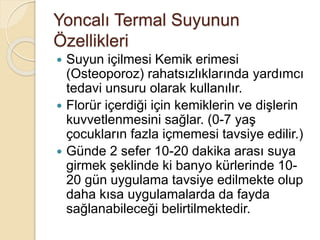 Yoncalı Termal Suyunun
Özellikleri
 Suyun içilmesi Kemik erimesi
(Osteoporoz) rahatsızlıklarında yardımcı
tedavi unsuru olarak kullanılır.
 Florür içerdiği için kemiklerin ve dişlerin
kuvvetlenmesini sağlar. (0-7 yaş
çocukların fazla içmemesi tavsiye edilir.)
 Günde 2 sefer 10-20 dakika arası suya
girmek şeklinde ki banyo kürlerinde 10-
20 gün uygulama tavsiye edilmekte olup
daha kısa uygulamalarda da fayda
sağlanabileceği belirtilmektedir.
 