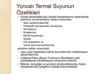 Yoncalı Termal Suyunun
Özellikleri
 Kronik dönemdeki kas iskelet hastalıklarının tedavisinde
yardımcı ve tamamlayıcı tedavi unsurudur.
◦ Spor yaralanmalarında,
◦ Ortepedik operasyonlar sonrasında,
◦ Romatizma,
◦ Kireçlenme,
◦ Kemik kaynaması,
◦ Siyatik,
◦ Cilt Hastalıkları ve
◦ Genel stres bozukluklarında
yardımcı tedavi unsurudur.
 uzun süre hareketsiz kalma durumlarında mobilizasyon
çalışmalarında
 Celebral Palsy (Beyin Fonksiyon Eksiklikleri) gibi
hastalıklarda rehabilitasyon amacıyla kullanılır.
 Böbrek, karaciğer ve prostad rahatsızlıklarında, Kadın
hastalıklarında iyileştirici özelliği bulunmaktadır.
 