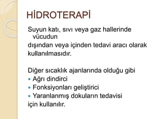 HİDROTERAPİ
Suyun katı, sıvı veya gaz hallerinde
vücudun
dışından veya içinden tedavi aracı olarak
kullanılmasıdır.
Diğer sıcaklık ajanlarında olduğu gibi
 Ağrı dindirci
 Fonksiyonları geliştirici
 Yaranlanmış dokuların tedavisi
için kullanılır.
 