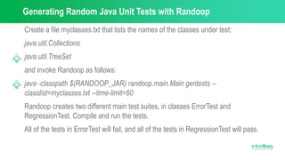 Generating Random Java Unit Tests with Randoop
Create a file myclasses.txt that lists the names of the classes under test:
java.util.Collections
java.util.TreeSet
and invoke Randoop as follows:
java -classpath $(RANDOOP_JAR) randoop.main.Main gentests --
classlist=myclasses.txt --time-limit=60
Randoop creates two different main test suites, in classes ErrorTest and
RegressionTest. Compile and run the tests.
All of the tests in ErrorTest will fail, and all of the tests in RegressionTest will pass.
 
