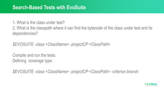 Search-Based Tests with EvoSuite
1. What is the class under test?
2. What is the classpath where it can find the bytecode of the class under test and its
dependencies?
$EVOSUITE -class <ClassName> -projectCP <ClassPath>
Compile and run the tests.
Defining coverage type:
$EVOSUITE -class <ClassName> -projectCP <ClassPath> -criterion branch
 