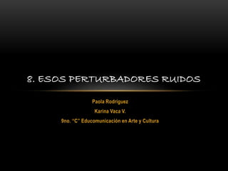 Paola Rodríguez
Karina Vaca V.
9no. “C” Educomunicación en Arte y Cultura
8. ESOS PERTURBADORES RUIDOS
 