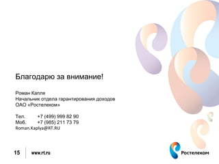 Благодарю за внимание!

Роман Капля
Начальник отдела гарантирования доходов
ОАО «Ростелеком»

Тел.     +7 (499) 999 82 90
Моб.     +7 (985) 211 73 79
Roman.Kaplya@RT.RU




15    www.rt.ru
 
