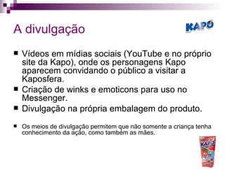 A divulgação Vídeos em mídias sociais (YouTube e no próprio site da Kapo), onde os personagens Kapo aparecem convidando o público a visitar a Kaposfera. Criação de winks e emoticons para uso no Messenger. Divulgação na própria embalagem do produto. Os meios de divulgação permitem que não somente a criança tenha conhecimento da ação, como também as mães. 