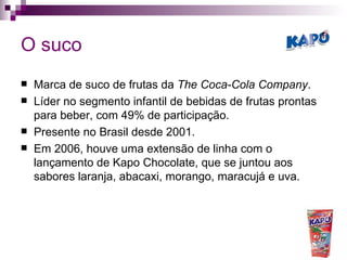 O suco Marca de suco de frutas da  The Coca-Cola Company . Líder no segmento infantil de bebidas de frutas prontas para beber, com 49% de participação.  Presente no Brasil desde 2001. Em 2006, houve uma extensão de linha com o lançamento de Kapo Chocolate, que se juntou aos sabores laranja, abacaxi, morango, maracujá e uva.  