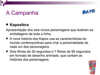 A Campanha Kaposfera Apresentação dos seis novos personagens que ilustram as embalagens de toda a linha.  A nova história dos Kapos usa as características do mundo contemporâneo para criar a personalidade de cada um dos personagens.  Dois filmes de 30 segundos e 7 filmes de 90 segundos em formato de desenho animado, que contam as histórias dos personagens.  