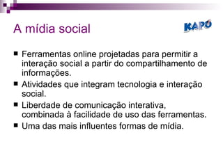 A mídia social Ferramentas online projetadas para permitir a interação social a partir do compartilhamento de informações.  Atividades que integram tecnologia e interação social. Liberdade de comunicação interativa, combinada à facilidade de uso das ferramentas. Uma das mais influentes formas de mídia. 