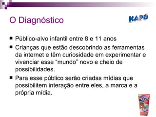 O Diagnóstico Público-alvo infantil entre 8 e 11 anos Crianças que estão descobrindo as ferramentas da internet e têm curiosidade em experimentar e vivenciar esse “mundo” novo e cheio de possibilidades. Para esse público serão criadas mídias que possibilitem interação entre eles, a marca e a própria mídia. 