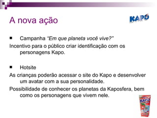 A nova ação Campanha  “Em que planeta você vive?” Incentivo para o público criar identificação com os personagens Kapo. Hotsite As crianças poderão acessar o site do Kapo e desenvolver um avatar com a sua personalidade. Possibilidade de conhecer os planetas da Kaposfera, bem como os personagens que vivem nele. 