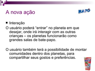 A nova ação Interação O usuário poderá “entrar” no planeta em que desejar, onde irá interagir com as outras crianças – os planetas funcionarão como grandes salas de bate-papo. O usuário também terá a possibilidade de montar comunidades dentro dos planetas, para compartilhar seus gostos e preferências. 