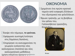 ΟΙΚΟΝΟΜΙΑ
78 ετών
 Σχημάτισε ένα πρώτο κρατικό
ταμείο από εισφορές Ελλήνων
του εξωτερικού και φιλελλήνων.
 Ίδρυσε τράπεζα, με τη βοήθεια
του φίλου του,
Γαλλοελβετού τραπεζίτη,
Εϋνάρδου.
 Έκοψε νέο νόμισμα, το φοίνικα.
 Εφάρμοσε αυστηρή λιτότητα
στις δημόσιες δαπάνες.
 Επιχείρησε να εκσυγχρονίσει τη
γεωργία εισάγοντας νέες
καλλιέργειες (πατάτα) και νέες
καλλιεργητικές μεθόδους
(χρήση σιδερένιου άροτρΦοΑΤυΣΗ)ΑΘΑΝΑΣΙΑ
 