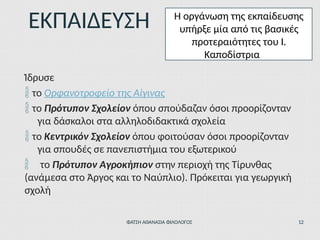 Ίδρυσε
 το Ορφανοτροφείο της Αίγινας
 το Πρότυπον Σχολείον όπου σπούδαζαν όσοι προορίζονταν
για δάσκαλοι στα αλληλοδιδακτικά σχολεία
 το Κεντρικόν Σχολείον όπου φοιτούσαν όσοι προορίζονταν
για σπουδές σε πανεπιστήμια του εξωτερικού
 το Πρότυπον Αγροκήπιον στην περιοχή της Τίρυνθας
(ανάμεσα στο Άργος και το Ναύπλιο). Πρόκειται για γεωργική
σχολή
ΕΚΠΑΙΔΕΥΣΗ Η οργάνωση της εκπαίδευσης
υπήρξε μία από τις βασικές
προτεραιότητες του Ι.
Καποδίστρια
ΦΑΤΣΗ ΑΘΑΝΑΣΙΑ ΦΙΛΟΛΟΓΟΣ 12
 