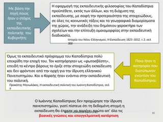 Η εφαρμογή της εκπαιδευτικής φιλοσοφίας του Καποδίστρια
προϋπέθετε, εκτός των άλλων, και τη διάχυση της
εκπαίδευσης, με σαφή την προτεραιότητα της στοιχειώδους,
σε όλες τις κοινωνικές τάξεις και τα γεωγραφικά διαμερίσματα
της χώρας, την ανάδειξη του δημόσιου χαρακτήρα των
σχολείων και την επίτευξη ομοιομορφίας στην εκπαιδευτική
διαδικασία.
Ιστορία του Νέου Ελληνισμού, Η Εκπαίδευση 1821-1832, τ.3, σελ
300
Με βάση την
πηγή ποιος
ήταν ο στόχος
της
εκπαιδευτικής
πολιτικής του
Κυβερνήτη;
Όμως το εκπαιδευτικό πρόγραμμα του Καποδίστρια πολύ
επεκρίθη την εποχή του. Τον κατηγόρησαν ως «φωτοσβέστη»,
επειδή το κέντρο βάρους το έριξε στην στοιχειώδη εκπαίδευση
και δεν φρόντισε από την αρχή για την ίδρυση ελληνικού
Πανεπιστημίου. Και ο Κοραής ήταν ενάντια στην εκπαιδευτική
του πολιτική.
Προκόπης Μανωλάκος, Η εκπαιδευτική πολιτική του Ιωάννη Καποδίστρια, σελ
9
Ποια ήταν η
κατηγορία που
διατύπωναν
εναντίον του
Καποδίστρια;
Ο Ιωάννης Καποδίστριας δεν προχώρησε την ίδρυση
πανεπιστημίου, γιατί πίστευε ότι τη δεδομένη στιγμή η
εκπαίδευση θα έπρεπε να παρέχει πρώτα απ’ όλα τις
ΦΑΤΣΗ ΑΘΑΝΑΣΙΑ ΦΙΛΟΛΟΓΟΣ
βασικές γνώσεις και επαγγελματική κατάρτιση
15
 