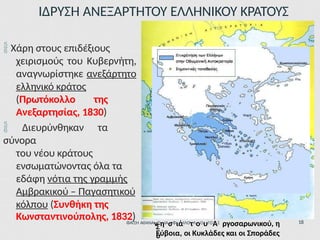 ΙΔΡΥΣΗ ΑΝΕΞΑΡΤΗΤΟΥ ΕΛΛΗΝΙΚΟΥ ΚΡΑΤΟΥΣ
 Χάρη στους επιδέξιους
χειρισμούς του Κυβερνήτη,
αναγνωρίστηκε ανεξάρτητο
ελληνικό κράτος
(Πρωτόκολλο της
Ανεξαρτησίας, 1830)
 Διευρύνθηκαν τα
σύνορα
του νέου κράτους
ενσωματώνοντας όλα τα
εδάφη νότια της γραμμής
Αμβρακικού – Παγασητικού
κόλπου (Συνθήκη της
Κωνσταντινούπολης, 1832)
Σ
ύ
ΦΑΤΣΗ ΑΘΑΝΑνΣηΙΑσΦιάΙΛΟτΛοΟυΓΟΑΣ ργοσαρωνικού, η
Εύβοια, οι Κυκλάδες και οι Σποράδες
18
 
