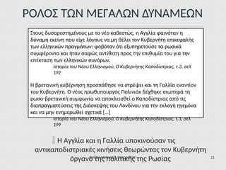 ΡΟΛΟΣ ΤΩΝ ΜΕΓΑΛΩΝ ΔΥΝΑΜΕΩΝ
Στους δυσαρεστημένους με το νέο καθεστώς, η Αγγλία φαινόταν η
δύναμη εκείνη που είχε λόγους να μη θέλει τον Κυβερνήτη επικεφαλής
των ελληνικών πραγμάτων: φοβόταν ότι εξυπηρετούσε τα ρωσικά
συμφέροντα και ήταν σαφώς αντίθετη προς την επιθυμία του για την
επέκταση των ελληνικών συνόρων.
Ιστορία του Νέου Ελληνισμού, Ο Κυβερνήτης Καποδίστριας, τ.3, σελ
192
Η βρετανική κυβέρνηση προσπάθησε να στρέψει και τη Γαλλία εναντίον
του Κυβερνήτη. Ο νέος πρωθυπουργός Πολινιάκ δέχθηκε σιωπηρά τη
ρωσο-βρετανική συμφωνία να αποκλεισθεί ο Καποδίστριας από τις
διαπραγματεύσεις της Διάσκεψης του Λονδίνου για την εκλογή ηγεμόνα
και να μην ενημερωθεί σχετικά […]
Ιστορία του Νέου Ελληνισμού, Ο Κυβερνήτης Καποδίστριας, τ.3, σελ
199
 Η Αγγλία και η Γαλλία υποκινούσαν τις
αντικαποδιστριακές κινήσεις θεωρώντας τον Κυβερνήτη
όργανο της πολιτικής της Ρωσίας
ΦΑΤΣΗ ΑΘΑΝΑΣΙΑ ΦΙΛΟΛΟΓΟΣ 21
 