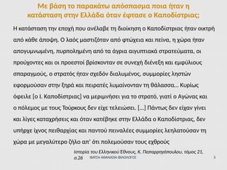 Η κατάσταση την εποχή που ανέλαβε τη διοίκηση ο Καποδίστριας ήταν οικτρή
από κάθε άποψη. Ο λαός μαστιζόταν από φτώχεια και πείνα, η χώρα ήταν
απογυμνωμένη, πυρπολημένη από τα άγρια αιγυπτιακά στρατεύματα, οι
προύχοντες και οι προεστοί βρίσκονταν σε συνεχή διένεξη και εμφύλιους
σπαραγμούς, ο στρατός ήταν σχεδόν διαλυμένος, συμμορίες ληστών
εφορμούσαν στην ξηρά και πειρατές λυμαίνονταν τη θάλασσα… Κυρίως
όφειλε [ο Ι. Καποδίστριας] να μεριμνήσει για το στρατό, γιατί ο Αγώνας και
ο πόλεμος με τους Τούρκους δεν είχε τελειώσει. […] Πάντως δεν είχαν γίνει
και λίγες καταχρήσεις και όταν κατέβηκε στην Ελλάδα ο Καποδίστριας, δεν
υπήρχε ίχνος πειθαρχίας και παντού πειναλέες συμμορίες λεηλατούσαν τη
χώρα με μεγαλύτερο ζήλο απ’ ότι πολεμούσαν τους εχθρούς
Ιστορία του Ελληνικού Έθνους, Κ. Παπαρρηγόπουλου, τόμος 21,
σ.26 ΦΑΤΣΗ ΑΘΑΝΑΣΙΑ ΦΙΛΟΛΟΓΟΣ 3
Με βάση το παρακάτω απόσπασμα ποια ήταν η
κατάσταση στην Ελλάδα όταν έφτασε ο Καποδίστριας;
 